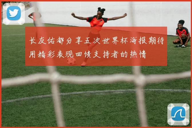 长友佑都分享五次世界杯海报期待用精彩表现回馈支持者的热情