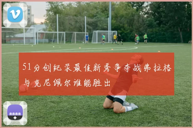 51分创纪录最佳新秀争夺战弗拉格与克尼佩尔谁能胜出