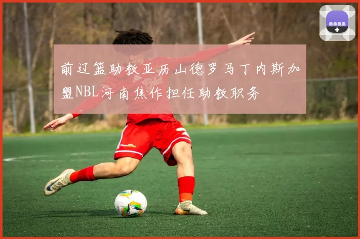 前辽篮助教亚历山德罗马丁内斯加盟NBL河南焦作担任助教职务