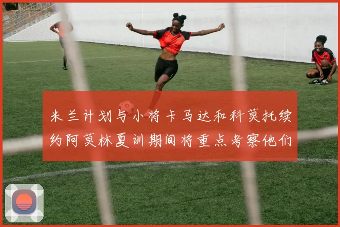 米兰计划与小将卡马达和科莫托续约阿莫林夏训期间将重点考察他们