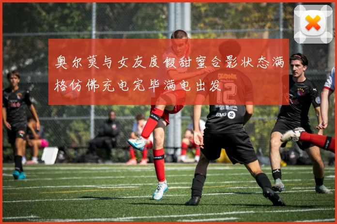 奥尔莫与女友度假甜蜜合影状态满格仿佛充电完毕满电出发