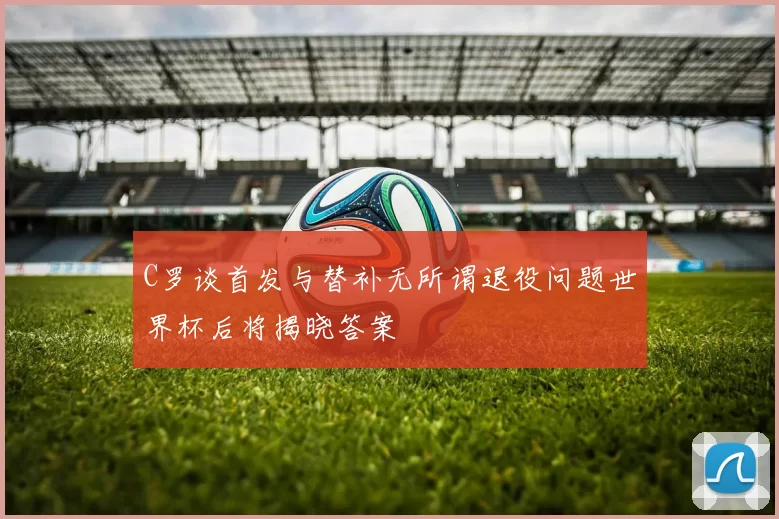 C罗谈首发与替补无所谓退役问题世界杯后将揭晓答案