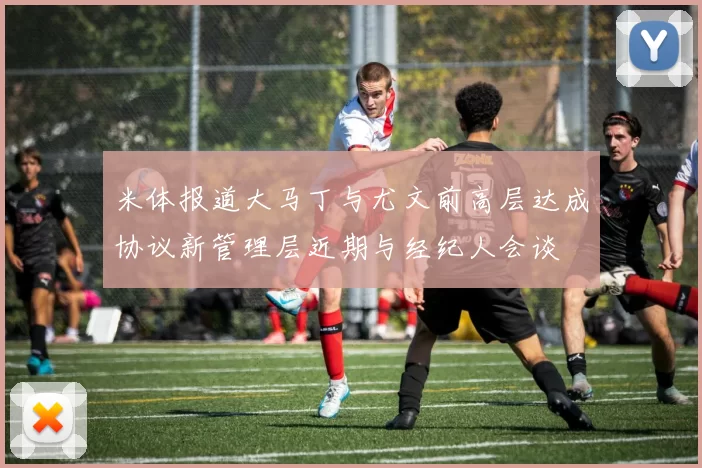 米体报道大马丁与尤文前高层达成协议新管理层近期与经纪人会谈