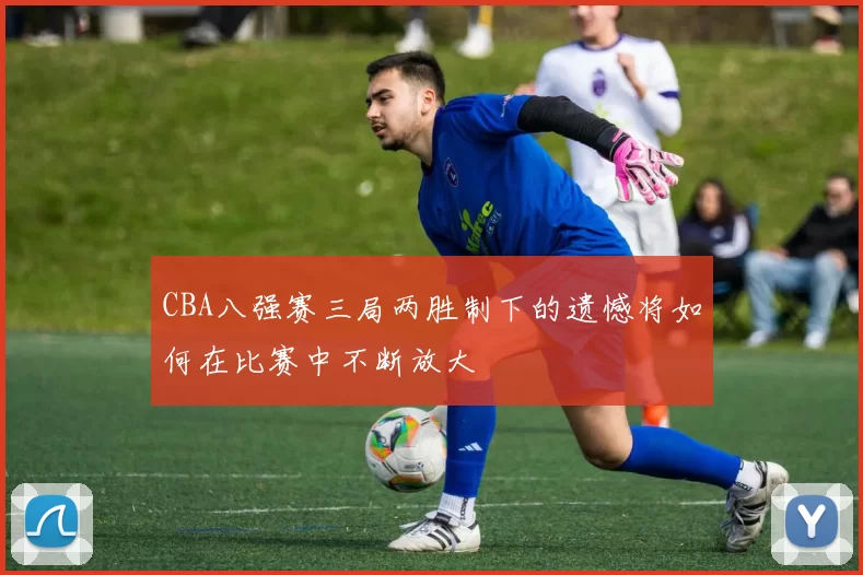 CBA八强赛三局两胜制下的遗憾将如何在比赛中不断放大
