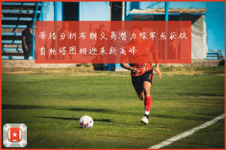 蒂格分析布朗交易潜力绿军或获双首轮塔图姆迎来新高峰