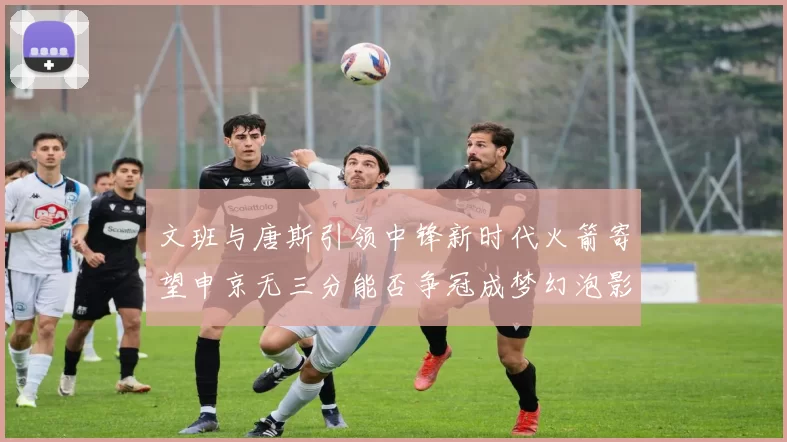 文班与唐斯引领中锋新时代火箭寄望申京无三分能否争冠成梦幻泡影