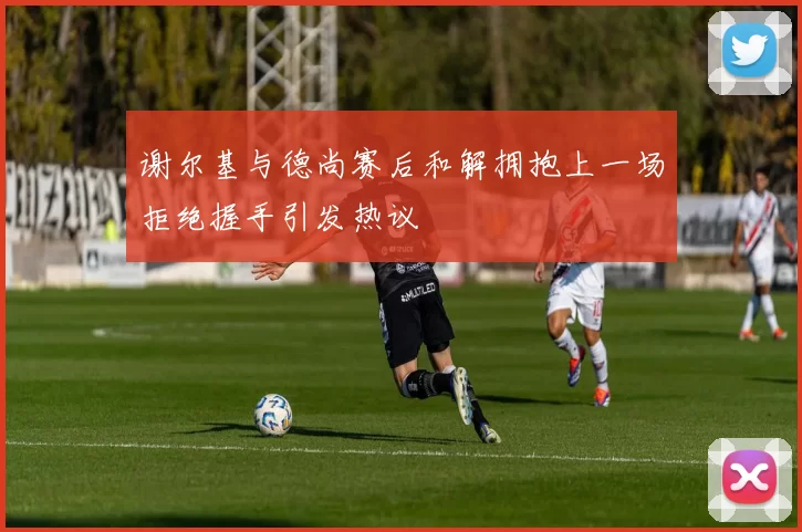 谢尔基与德尚赛后和解拥抱上一场拒绝握手引发热议