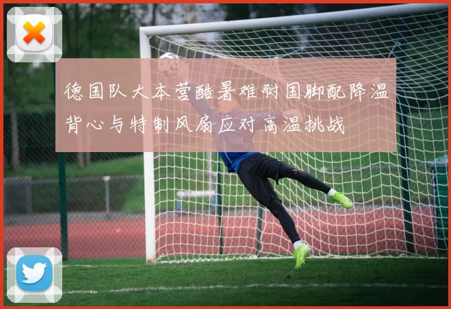 德国队大本营酷暑难耐国脚配降温背心与特制风扇应对高温挑战