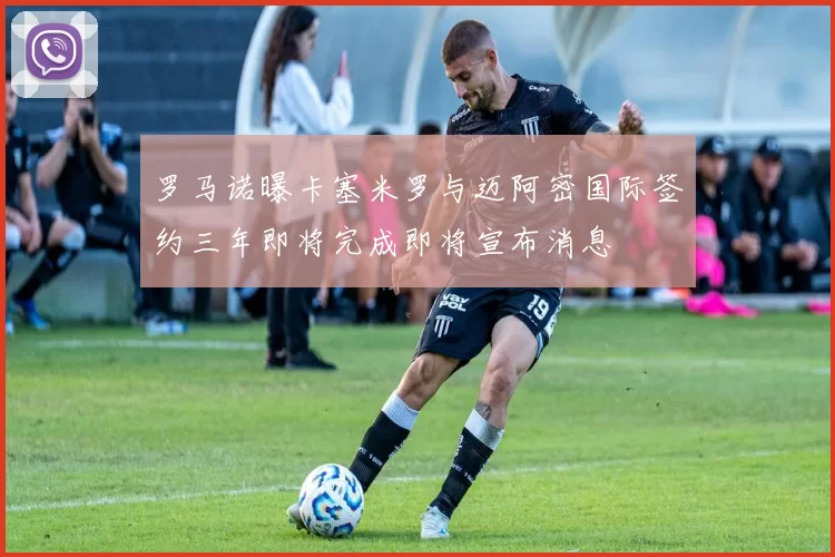 罗马诺曝卡塞米罗与迈阿密国际签约三年即将完成即将宣布消息