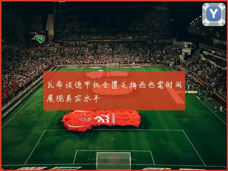 瓦希谈德甲机会匮乏梅西也需时间展现真实水平