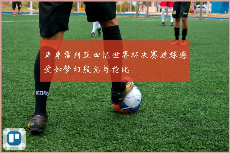 库库雷利亚回忆世界杯决赛进球感受如梦幻般无与伦比