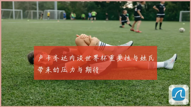 卢卡齐达内谈世界杯重要性与姓氏带来的压力与期待