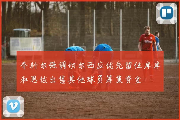 乔科尔强调切尔西应优先留住库库和恩佐出售其他球员筹集资金
