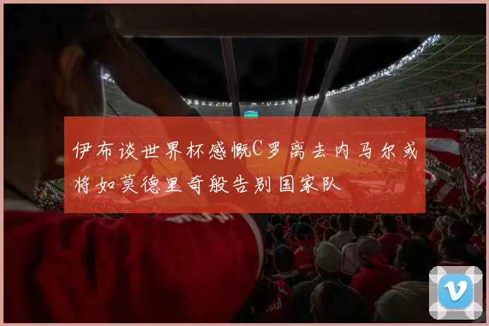 伊布谈世界杯感慨C罗离去内马尔或将如莫德里奇般告别国家队