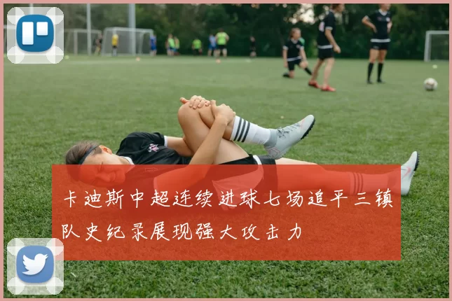 卡迪斯中超连续进球七场追平三镇队史纪录展现强大攻击力