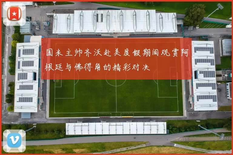 国米主帅齐沃赴美度假期间观赏阿根廷与佛得角的精彩对决
