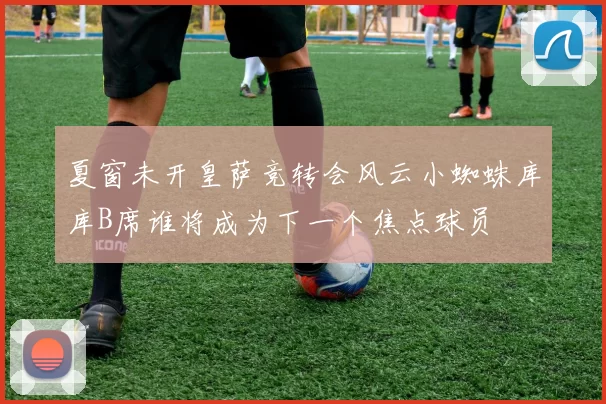 夏窗未开皇萨竞转会风云小蜘蛛库库B席谁将成为下一个焦点球员