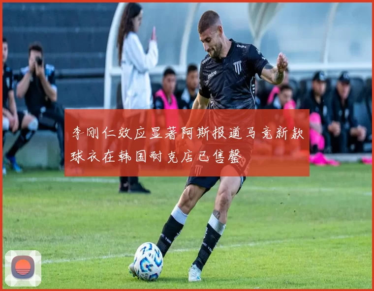 李刚仁效应显著阿斯报道马竞新款球衣在韩国耐克店已售罄