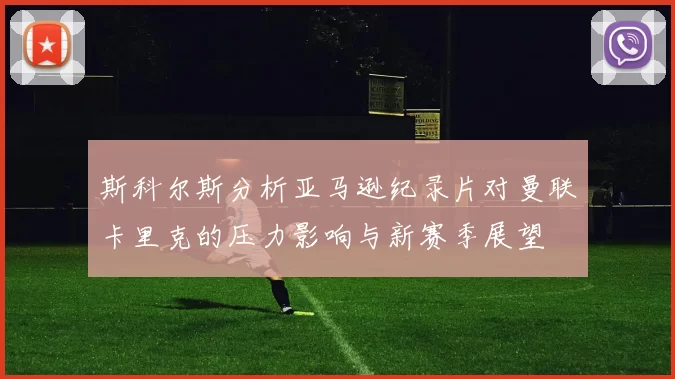 斯科尔斯分析亚马逊纪录片对曼联卡里克的压力影响与新赛季展望