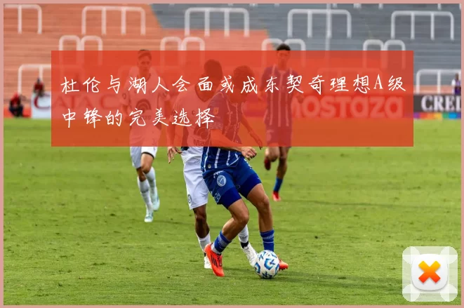 杜伦与湖人会面或成东契奇理想A级中锋的完美选择