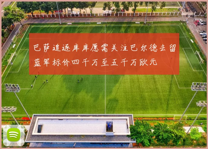 巴萨追逐库库愿需关注巴尔德去留蓝军标价四千万至五千万欧元