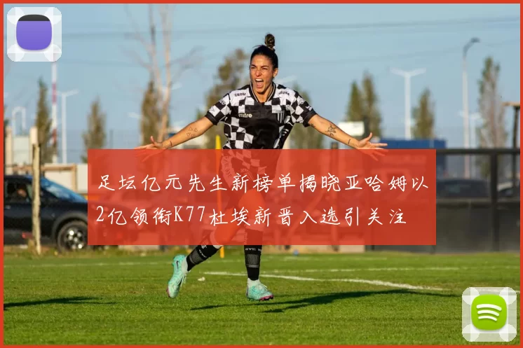 足坛亿元先生新榜单揭晓亚哈姆以2亿领衔K77杜埃新晋入选引关注