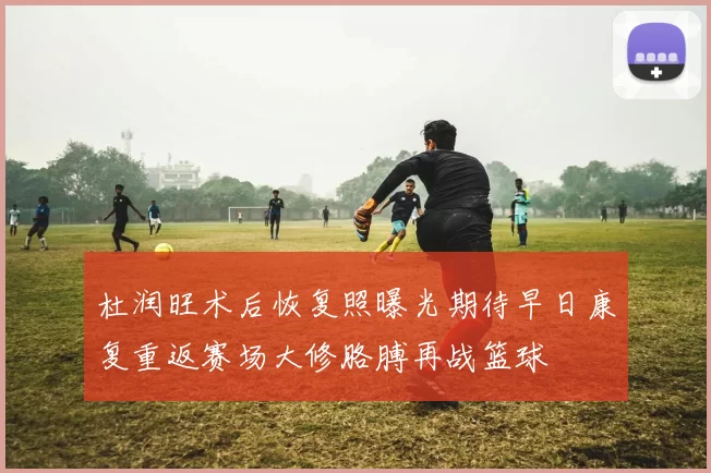 杜润旺术后恢复照曝光期待早日康复重返赛场大修胳膊再战篮球