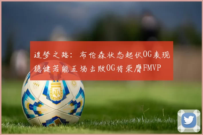 追梦之路：布伦森状态起伏OG表现稳健若能五场击败OG将荣膺FMVP